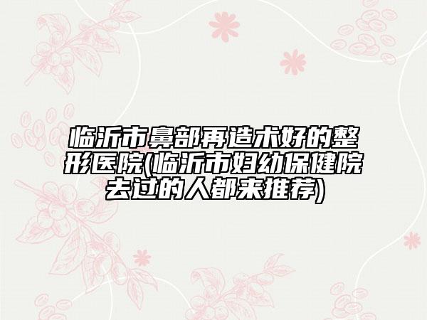 臨沂市鼻部再造術(shù)好的整形醫(yī)院(臨沂市婦幼保健院去過的人都來推薦)