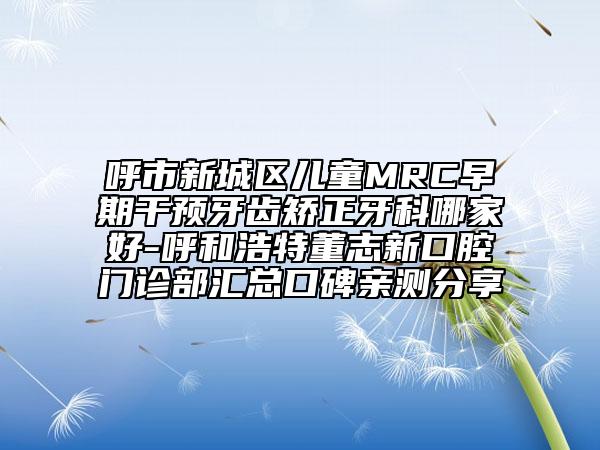 呼市新城區(qū)兒童MRC早期干預(yù)牙齒矯正牙科哪家好-呼和浩特董志新口腔門(mén)診部匯總口碑親測(cè)分享