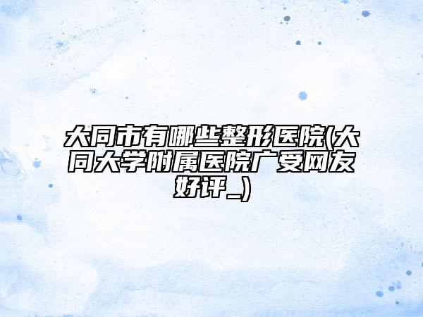 大同市有哪些整形醫(yī)院(大同大學(xué)附屬醫(yī)院廣受網(wǎng)友好評(píng)_)