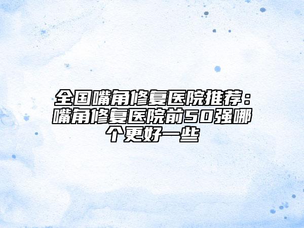 全國(guó)嘴角修復(fù)醫(yī)院推薦：嘴角修復(fù)醫(yī)院前50強(qiáng)哪個(gè)更好一些