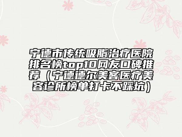 寧德市傳統(tǒng)吸脂治療醫(yī)院排名榜top10網(wǎng)友口碑推薦（寧德德?tīng)柮揽歪t(yī)療美容診所榜單打卡不踩坑）