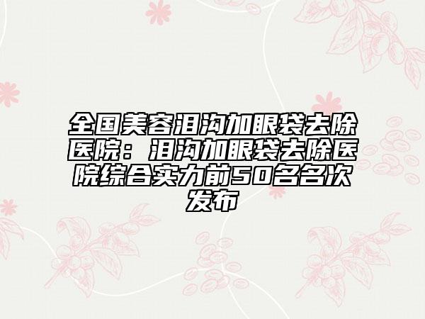 全國美容淚溝加眼袋去除醫(yī)院：淚溝加眼袋去除醫(yī)院綜合實力前50名名次發(fā)布