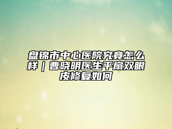 盤錦市中心醫(yī)院究竟怎么樣｜曹曉明醫(yī)生平扇雙眼皮修復(fù)如何