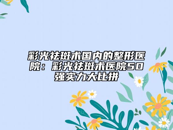 彩光祛斑術(shù)國內(nèi)的整形醫(yī)院:彩光祛斑術(shù)醫(yī)院50強實力大比拼