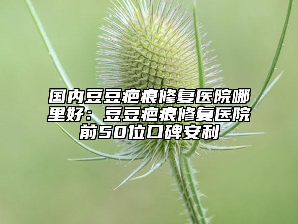 國(guó)內(nèi)豆豆疤痕修復(fù)醫(yī)院哪里好：豆豆疤痕修復(fù)醫(yī)院前50位口碑安利