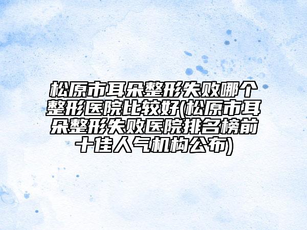 松原市耳朵整形失敗哪個(gè)整形醫(yī)院比較好(松原市耳朵整形失敗醫(yī)院排名榜前十佳人氣機(jī)構(gòu)公布)