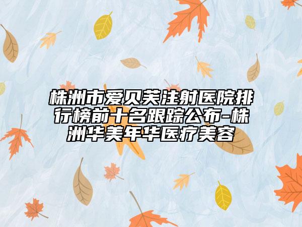 株洲市愛貝芙注射醫(yī)院排行榜前十名跟蹤公布-株洲華美年華醫(yī)療美容