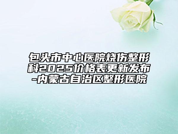 包頭市中心醫(yī)院燒傷整形科2025價(jià)格表更新發(fā)布-內(nèi)蒙古自治區(qū)整形醫(yī)院