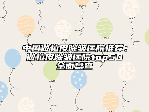 中國做拉皮除皺醫(yī)院推薦：做拉皮除皺醫(yī)院top50全面盤查