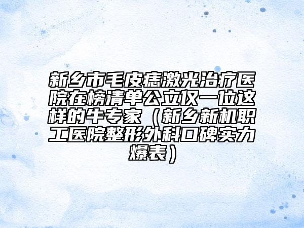 新鄉(xiāng)市毛皮痣激光治療醫(yī)院在榜清單公立僅一位這樣的牛專家(新鄉(xiāng)新機(jī)職工醫(yī)院整形外科口碑實(shí)力爆表)