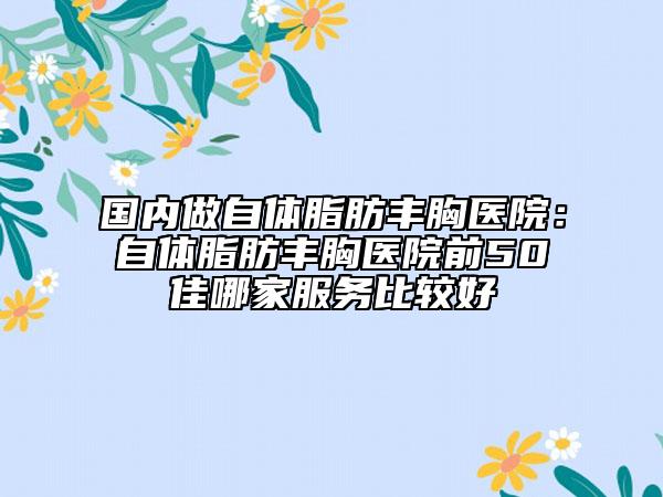 國(guó)內(nèi)做自體脂肪豐胸醫(yī)院：自體脂肪豐胸醫(yī)院前50佳哪家服務(wù)比較好