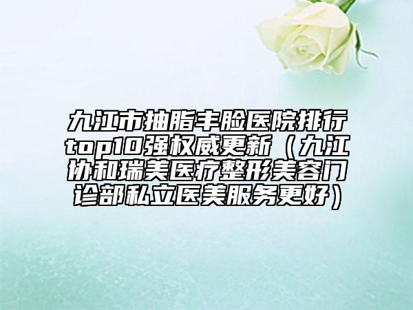 九江市抽脂豐臉醫(yī)院排行top10強(qiáng)權(quán)威更新（九江協(xié)和瑞美醫(yī)療整形美容門診部私立醫(yī)美服務(wù)更好）