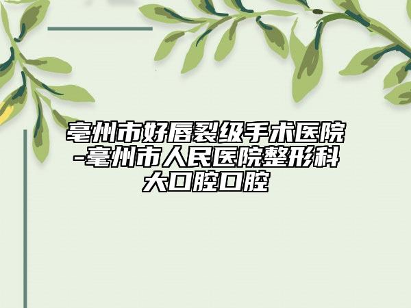 亳州市好唇裂級手術(shù)醫(yī)院-毫州市人民醫(yī)院整形科大口腔口腔