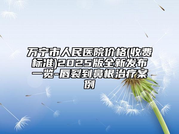 萬寧市人民醫(yī)院價(jià)格(收費(fèi)標(biāo)準(zhǔn))2025版全新發(fā)布一覽-唇裂到鼻根治療案例