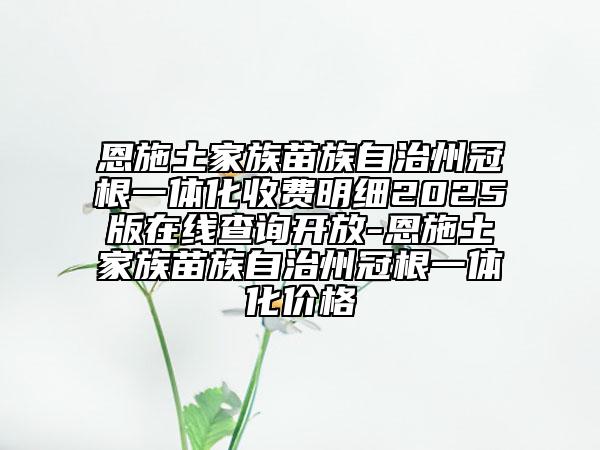 恩施土家族苗族自治州冠根一體化收費(fèi)明細(xì)2025版在線查詢開放-恩施土家族苗族自治州冠根一體化價(jià)格