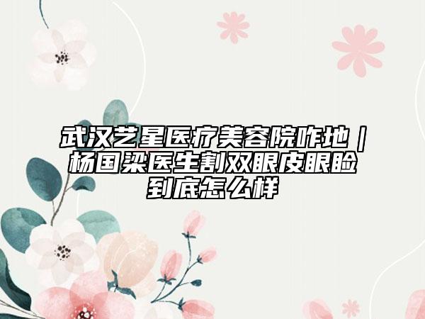 武漢藝星醫(yī)療美容院咋地｜楊國梁醫(yī)生割雙眼皮眼瞼到底怎么樣