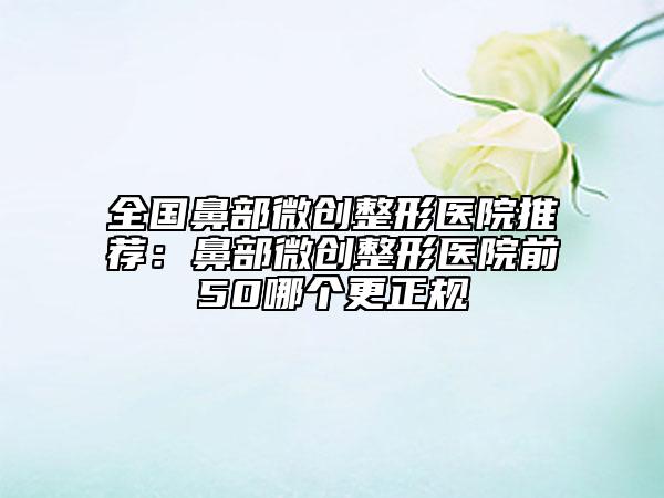 全國鼻部微創(chuàng)整形醫(yī)院推薦：鼻部微創(chuàng)整形醫(yī)院前50哪個更正規(guī)