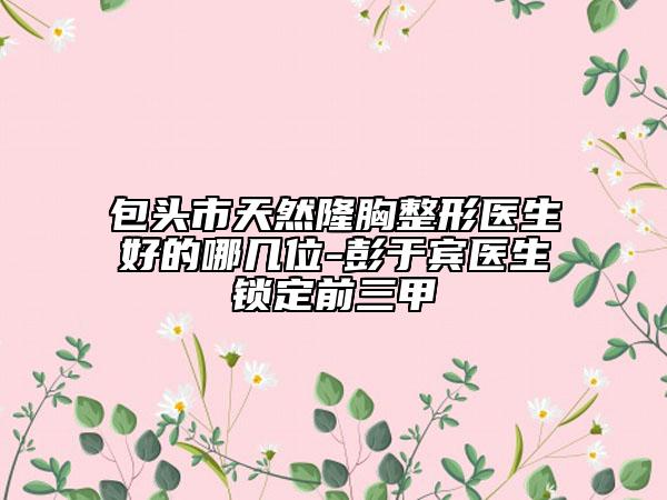 包頭市天然隆胸整形醫(yī)生好的哪幾位-彭于賓醫(yī)生鎖定前三甲