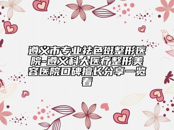 遵義市專業(yè)祛色斑整形醫(yī)院-遵義科大醫(yī)療整形美容醫(yī)院口碑擅長(zhǎng)分享一覽看