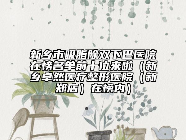 新鄉(xiāng)市吸脂除雙下巴醫(yī)院在榜名單前十位來(lái)啦（新鄉(xiāng)卓然醫(yī)療整形醫(yī)院（新鄭店）在榜內(nèi)）
