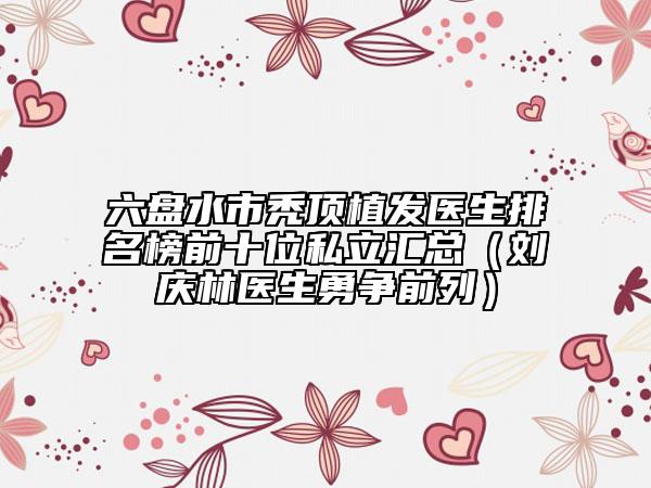 六盤水市禿頂植發(fā)醫(yī)生排名榜前十位私立匯總（劉慶林醫(yī)生勇爭(zhēng)前列）