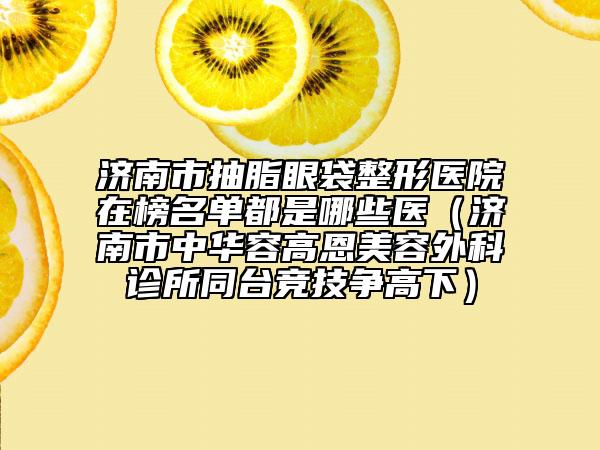 濟(jì)南市抽脂眼袋整形醫(yī)院在榜名單都是哪些醫(yī)（濟(jì)南市中華容高恩美容外科診所同臺(tái)競技爭高下）