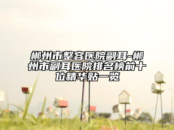 郴州市整容醫(yī)院副耳-郴州市副耳醫(yī)院排名榜前十位精華貼一覽