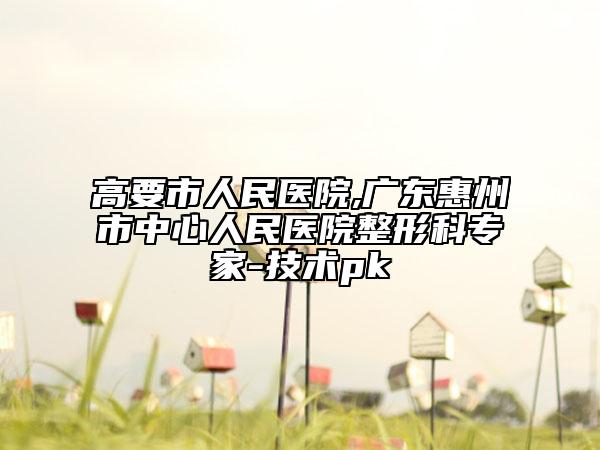 高要市人民醫(yī)院,廣東惠州市中心人民醫(yī)院整形科專(zhuān)家-技術(shù)pk