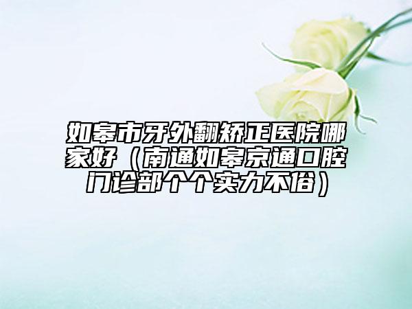 如皋市牙外翻矯正醫(yī)院哪家好(南通如皋京通口腔門診部個個實(shí)力不俗)