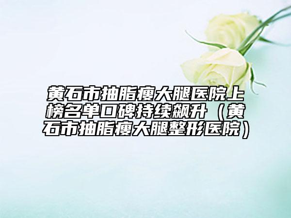 黃石市抽脂瘦大腿醫(yī)院上榜名單口碑持續(xù)飆升（黃石市抽脂瘦大腿整形醫(yī)院）