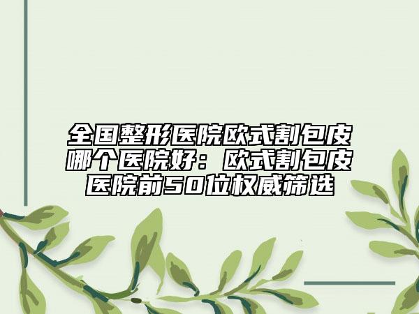 全國(guó)整形醫(yī)院歐式割包皮哪個(gè)醫(yī)院好：歐式割包皮醫(yī)院前50位權(quán)威篩選