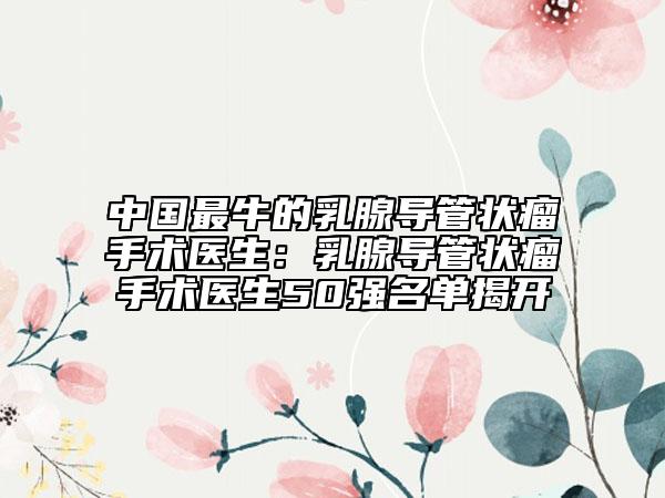 中國(guó)最牛的乳腺導(dǎo)管狀瘤手術(shù)醫(yī)生:乳腺導(dǎo)管狀瘤手術(shù)醫(yī)生50強(qiáng)名單揭開