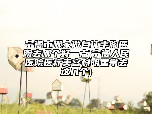寧德市哪家做自體豐胸醫(yī)院去哪個好一點(diǎn)(寧德人民醫(yī)院醫(yī)療美容科明星常去這幾個)