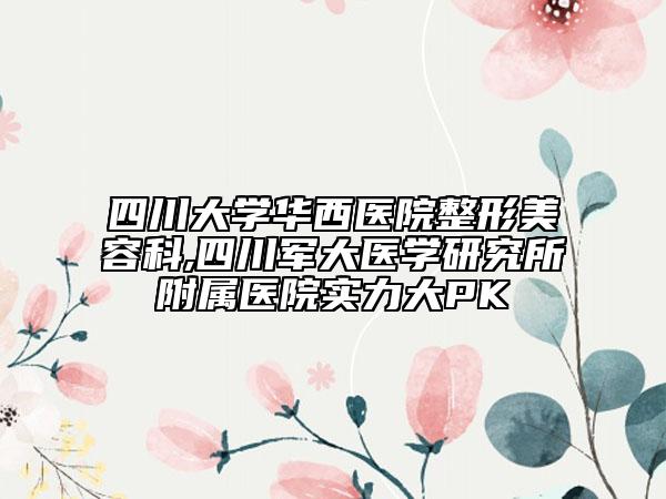 四川大學華西醫(yī)院整形美容科,四川軍大醫(yī)學研究所附屬醫(yī)院實力大PK