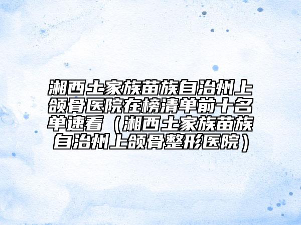 湘西土家族苗族自治州上頜骨醫(yī)院在榜清單前十名單速看（湘西土家族苗族自治州上頜骨整形醫(yī)院）