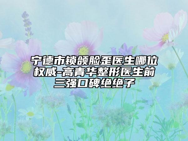 寧德市鎖頜臉歪醫(yī)生哪位權(quán)威-高青華整形醫(yī)生前三強(qiáng)口碑絕絕子