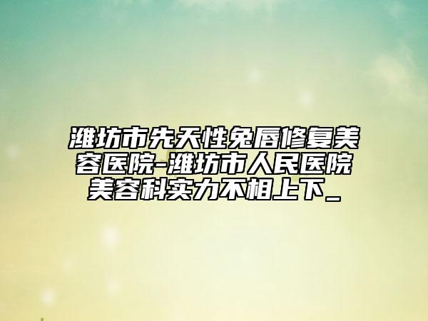 濰坊市先天性兔唇修復美容醫(yī)院-濰坊市人民醫(yī)院美容科實力不相上下_