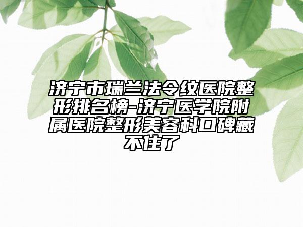 濟寧市瑞蘭法令紋醫(yī)院整形排名榜-濟寧醫(yī)學院附屬醫(yī)院整形美容科口碑藏不住了