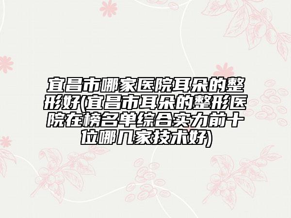 宜昌市哪家醫(yī)院耳朵的整形好(宜昌市耳朵的整形醫(yī)院在榜名單綜合實(shí)力前十位哪幾家技術(shù)好)