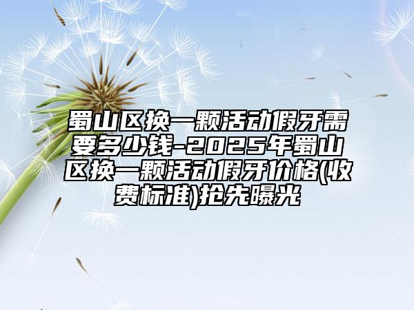 蜀山區(qū)換一顆活動(dòng)假牙需要多少錢(qián)-2025年蜀山區(qū)換一顆活動(dòng)假牙價(jià)格(收費(fèi)標(biāo)準(zhǔn))搶先曝光