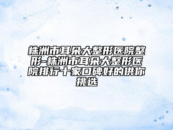 株洲市耳朵大整形醫(yī)院整形-株洲市耳朵大整形醫(yī)院排行十家口碑好的供你挑選