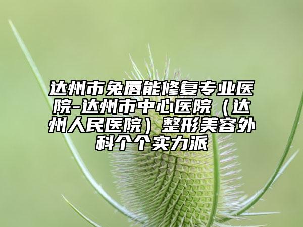 達(dá)州市兔唇能修復(fù)專業(yè)醫(yī)院-達(dá)州市中心醫(yī)院（達(dá)州人民醫(yī)院）整形美容外科個個實力派