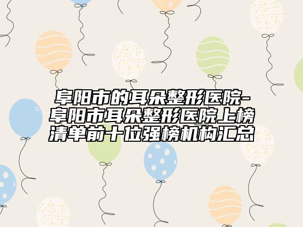 阜陽市的耳朵整形醫(yī)院-阜陽市耳朵整形醫(yī)院上榜清單前十位強(qiáng)榜機(jī)構(gòu)匯總