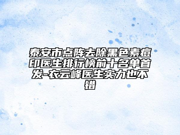 泰安市點陣去除黑色素痘印醫(yī)生排行榜前十名單首發(fā)-衣云峰醫(yī)生實力也不錯