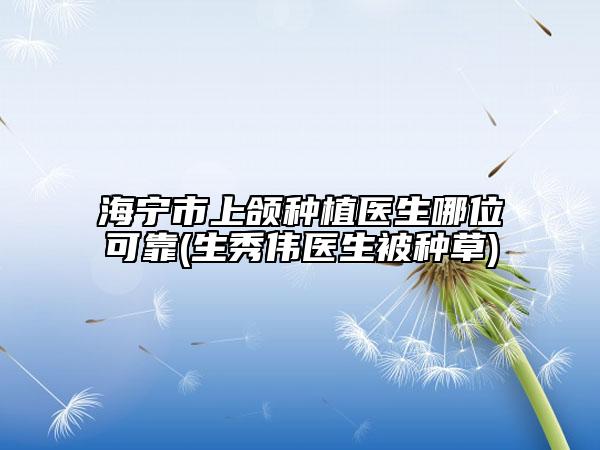 海寧市上頜種植醫(yī)生哪位可靠(生秀偉醫(yī)生被種草)