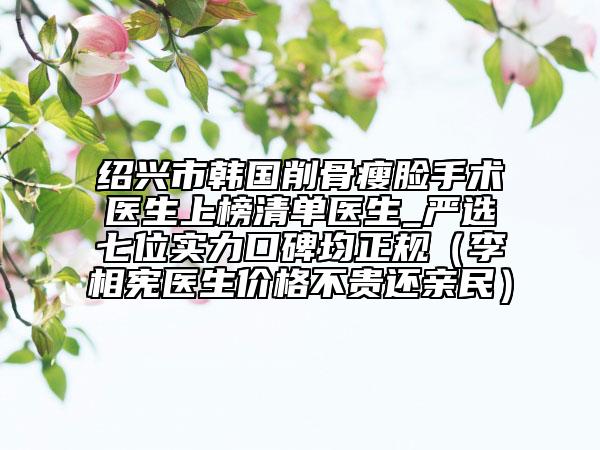 紹興市韓國削骨瘦臉手術(shù)醫(yī)生上榜清單醫(yī)生_嚴(yán)選七位實(shí)力口碑均正規(guī)（李相憲醫(yī)生價(jià)格不貴還親民）