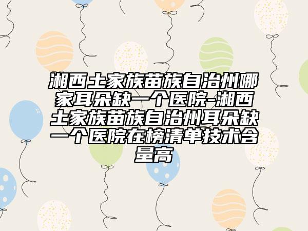 湘西土家族苗族自治州哪家耳朵缺一個(gè)醫(yī)院-湘西土家族苗族自治州耳朵缺一個(gè)醫(yī)院在榜清單技術(shù)含量高