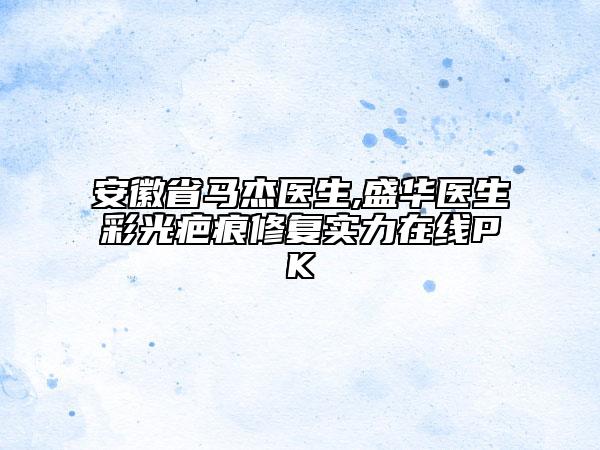 安徽省馬杰醫(yī)生,盛華醫(yī)生彩光疤痕修復實力在線PK