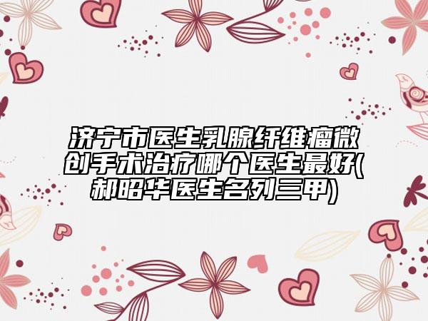 濟(jì)寧市醫(yī)生乳腺纖維瘤微創(chuàng)手術(shù)治療哪個(gè)醫(yī)生最好(郝昭華醫(yī)生名列三甲)