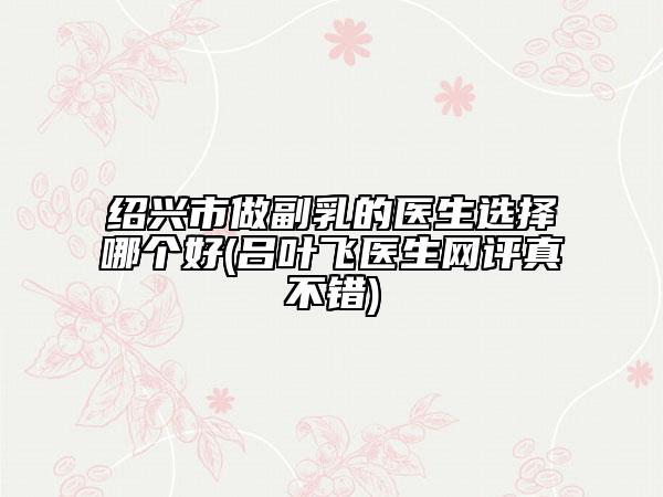 紹興市做副乳的醫(yī)生選擇哪個好(呂葉飛醫(yī)生網(wǎng)評真不錯)